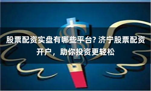 股票配资实盘有哪些平台? 济宁股票配资开户，助你投资更轻松