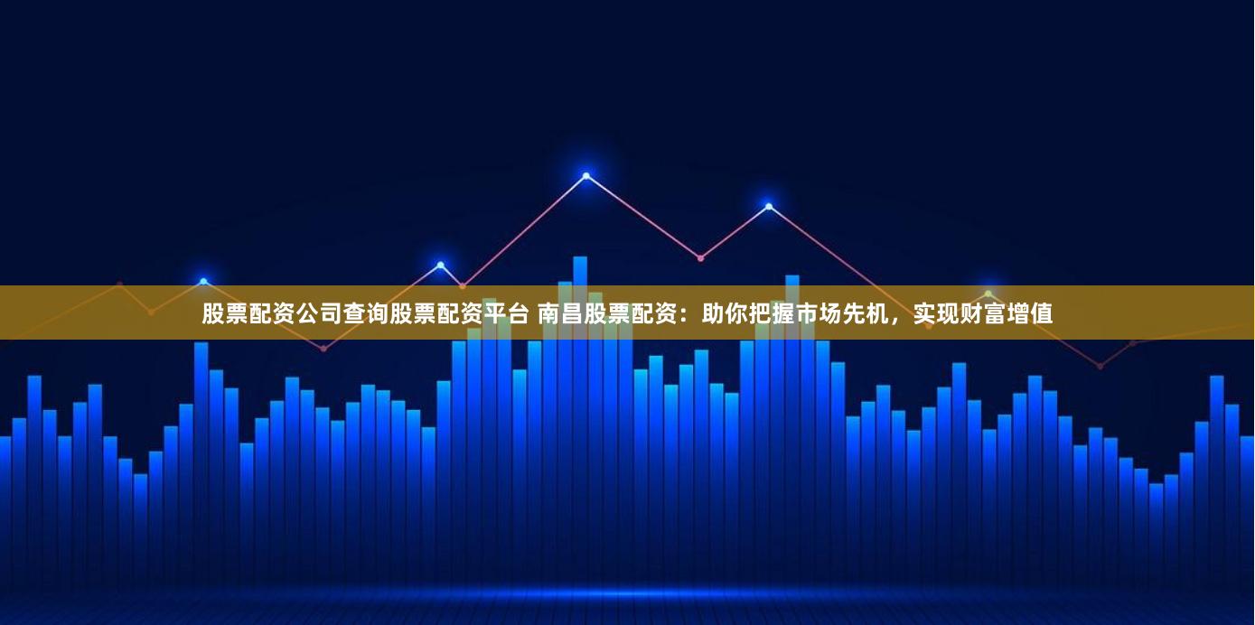 股票配资公司查询股票配资平台 南昌股票配资：助你把握市场先机，实现财富增值