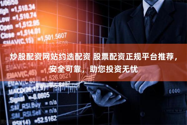 炒股配资网站约选配资 股票配资正规平台推荐，安全可靠，助您投资无忧