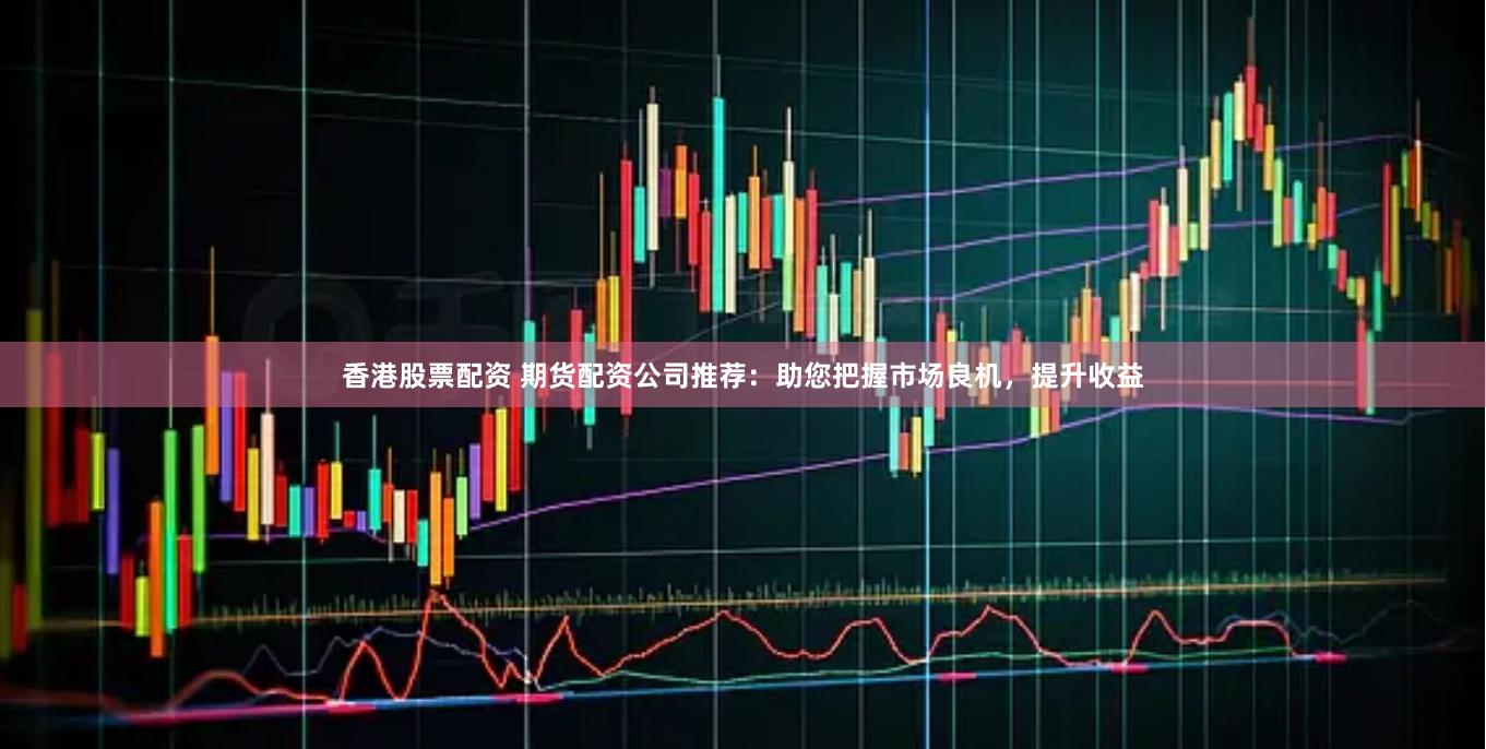 香港股票配资 期货配资公司推荐：助您把握市场良机，提升收益