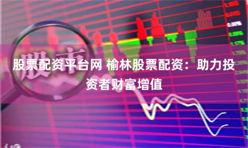 股票配资平台网 榆林股票配资：助力投资者财富增值